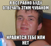 я все равно буду отвечать этим чуваком нравится тебе или нет