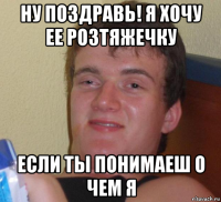 ну поздравь! я хочу ее розтяжечку если ты понимаеш о чем я