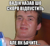 вадік казав шо скоро відпустить але як бачите...