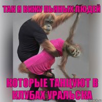 Так я вижу пьяных людей которые танцуют в клубах Уральска