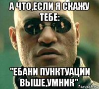 а что,если я скажу тебе: "ебани пунктуации выше,умник".