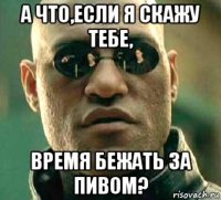 а что,если я скажу тебе, время бежать за пивом?