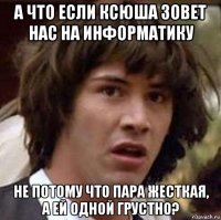 а что если ксюша зовет нас на информатику не потому что пара жесткая, а ей одной грустно?