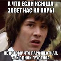 а что если ксюша зовет нас на пары не потому что пара жесткая, а ей одной грустно?