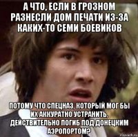 а что, если в грозном разнесли дом печати из-за каких-то семи боевиков потому что спецназ, который мог бы их аккуратно устранить, действительно погиб под донецким аэропортом?