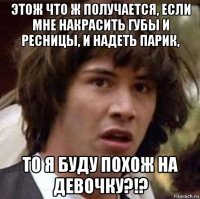 этож что ж получается, если мне накрасить губы и ресницы, и надеть парик, то я буду похож на девочку?!?