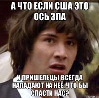 а что если сша это ось зла и пришельцы всегда нападают на неё, что бы спасти нас?