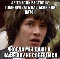 а что если бестолку планировать на лыжи или каток когда мы даже в кафешку не соберёмся