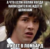 а что если колян когда напиздится не идет к шлюхам а идет в ломбард