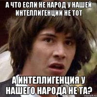 а что если не народ у нашей интеллигенции не тот а интеллигенция у нашего народа не та?