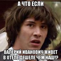 а что если валерий иванович живет в отеле дешеле чем наш!?