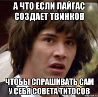 а что если лайгас создает твинков чтобы спрашивать сам у себя совета титосов