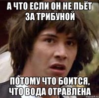 а что если он не пьёт за трибуной потому что боится, что вода отравлена