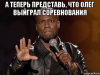 а теперь представь, что олег выйграл соревнования 