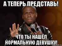 а теперь представь! что ты нашёл нормальную девушку!