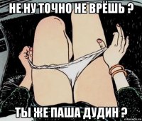 не ну точно не врёшь ? ты же паша дудин ?