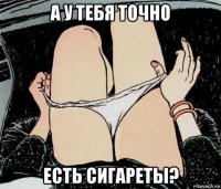 а у тебя точно есть сигареты?