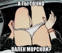 а ты точно валёк морской?