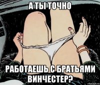 а ты точно работаешь с братьями винчестер?