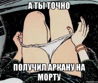 а ты точно получил аркану на морту