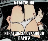 а ты точно играешь за суханово парк ?