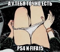 а у тебя точно есть ps4 и fifa15