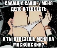 саааш, а сааш, у меня дело к тебе есть а ты отвезешь меня на московский?