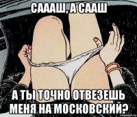 саааш, а сааш а ты точно отвезешь меня на московский?