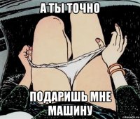 а ты точно подаришь мне машину