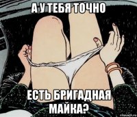 а у тебя точно есть бригадная майка?