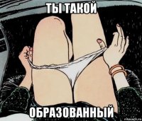 ты такой образованный