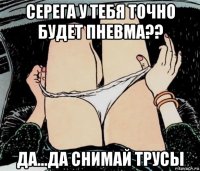 серега у тебя точно будет пневма?? да...да снимай трусы