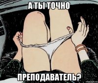 а ты точно преподаватель?