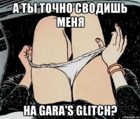 а ты точно сводишь меня на gara's glitch?