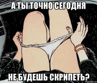 а ты точно сегодня не будешь скрипеть?