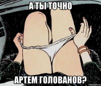 а ты точно артем голованов?