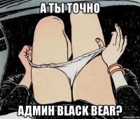 а ты точно админ black bear?