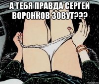 а тебя правда сергей воронков зовут??? 