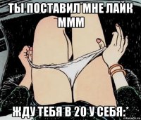 ты поставил мне лайк ммм жду тебя в 20 у себя:*