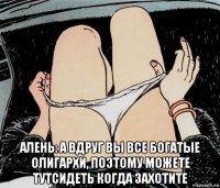  алень: а вдруг вы все богатые олигархи, поэтому можете тутсидеть когда захотите