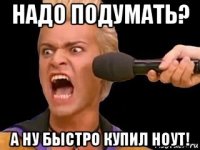 надо подумать? а ну быстро купил ноут!