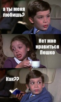 а ты меня любишь? Нет мне нравиться Пешко Как??