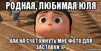 родная, любимая юля как на счет кинуть мне фото для заставки:)?