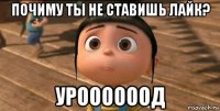 почиму ты не ставишь лайк? уроооооод