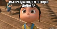 мы правда поедем сегодня домой?? 