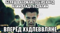 беляш в кармане,чебурек над нами,пайда под нами вперёд худлеввляне