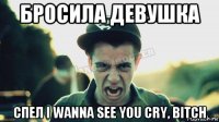 бросила девушка спел i wanna see you cry, bitch