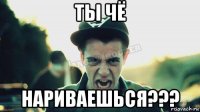 ты чё нариваешься???