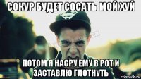 сокур будет сосать мой хуй потом я насру ему в рот и заставлю глотнуть