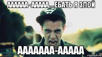 аааааа -ааааа....ебать я злой ааааааа-ааааа